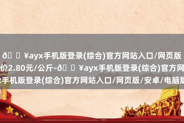 🔥ayx手机版登录(综合)官方网站入口/网页版/安卓/电脑版最低报价2.80元/公斤-🔥ayx手机版登录(综合)官方网站入口/网页版/安卓/电脑版