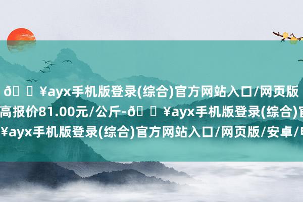 🔥ayx手机版登录(综合)官方网站入口/网页版/安卓/电脑版当日最高报价81.00元/公斤-🔥ayx手机版登录(综合)官方网站入口/网页版/安卓/电脑版