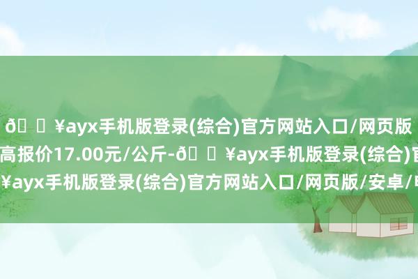 🔥ayx手机版登录(综合)官方网站入口/网页版/安卓/电脑版当日最高报价17.00元/公斤-🔥ayx手机版登录(综合)官方网站入口/网页版/安卓/电脑版