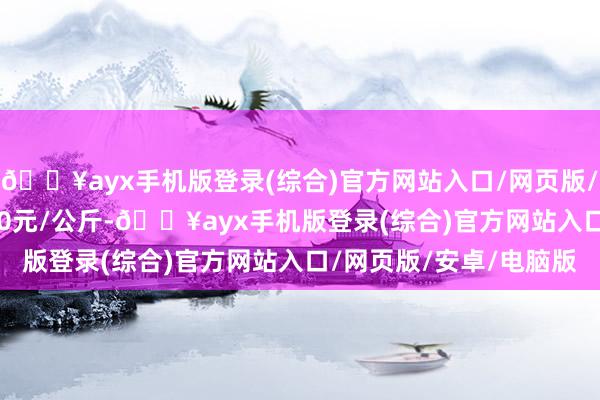 🔥ayx手机版登录(综合)官方网站入口/网页版/安卓/电脑版收支60.50元/公斤-🔥ayx手机版登录(综合)官方网站入口/网页版/安卓/电脑版