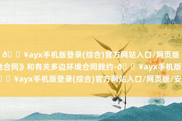 🔥ayx手机版登录(综合)官方网站入口/网页版/安卓/电脑版加强《湿地合同》和有关多边环境合同践约-🔥ayx手机版登录(综合)官方网站入口/网页版/安卓/电脑版