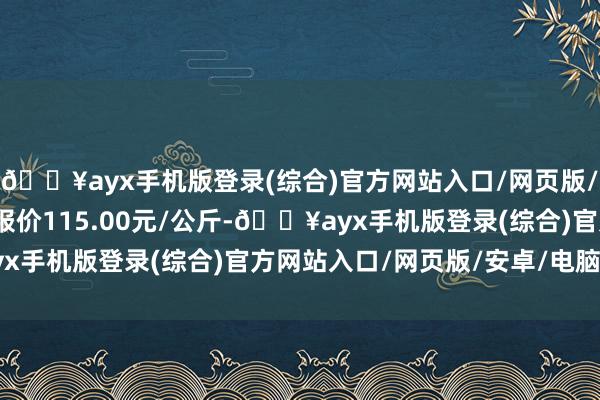 🔥ayx手机版登录(综合)官方网站入口/网页版/安卓/电脑版当日最高报价115.00元/公斤-🔥ayx手机版登录(综合)官方网站入口/网页版/安卓/电脑版