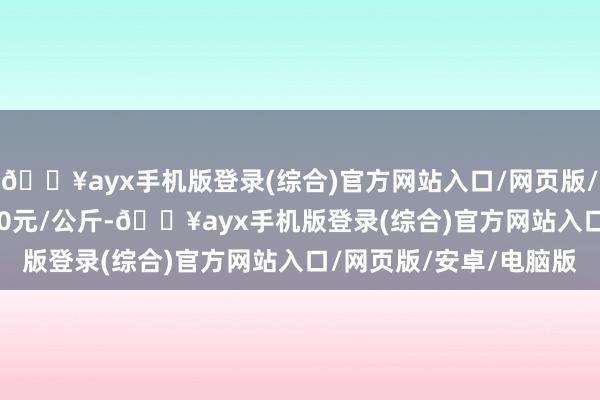 🔥ayx手机版登录(综合)官方网站入口/网页版/安卓/电脑版收支10.00元/公斤-🔥ayx手机版登录(综合)官方网站入口/网页版/安卓/电脑版