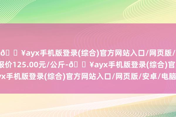 🔥ayx手机版登录(综合)官方网站入口/网页版/安卓/电脑版当日最高报价125.00元/公斤-🔥ayx手机版登录(综合)官方网站入口/网页版/安卓/电脑版