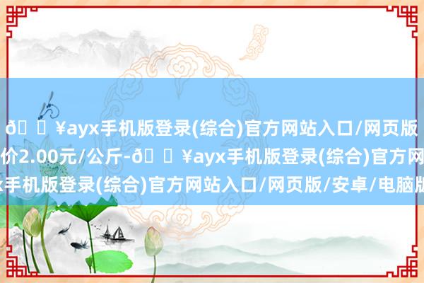 🔥ayx手机版登录(综合)官方网站入口/网页版/安卓/电脑版最低报价2.00元/公斤-🔥ayx手机版登录(综合)官方网站入口/网页版/安卓/电脑版