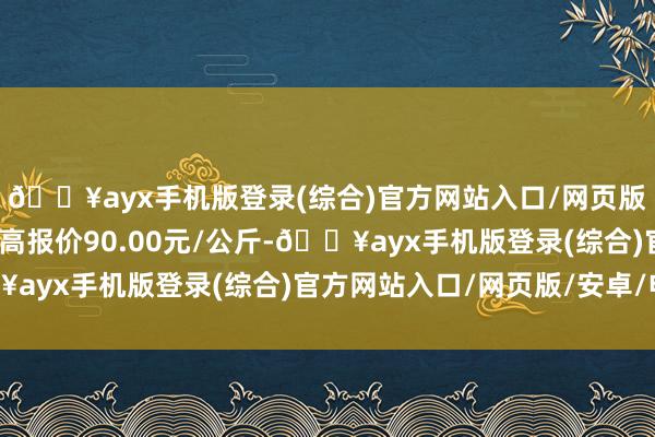 🔥ayx手机版登录(综合)官方网站入口/网页版/安卓/电脑版当日最高报价90.00元/公斤-🔥ayx手机版登录(综合)官方网站入口/网页版/安卓/电脑版