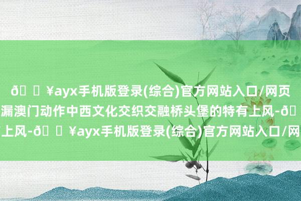 🔥ayx手机版登录(综合)官方网站入口/网页版/安卓/电脑版充分泄漏澳门动作中西文化交织交融桥头堡的特有上风-🔥ayx手机版登录(综合)官方网站入口/网页版/安卓/电脑版