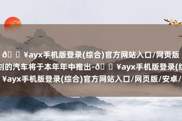 🔥ayx手机版登录(综合)官方网站入口/网页版/安卓/电脑版领受该时刻的汽车将于本年年中推出-🔥ayx手机版登录(综合)官方网站入口/网页版/安卓/电脑版