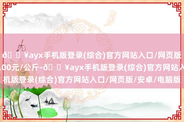 🔥ayx手机版登录(综合)官方网站入口/网页版/安卓/电脑版出入2.00元/公斤-🔥ayx手机版登录(综合)官方网站入口/网页版/安卓/电脑版