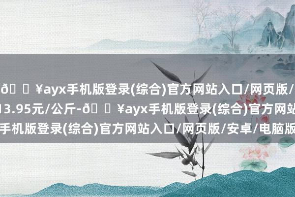 🔥ayx手机版登录(综合)官方网站入口/网页版/安卓/电脑版最低报价13.95元/公斤-🔥ayx手机版登录(综合)官方网站入口/网页版/安卓/电脑版