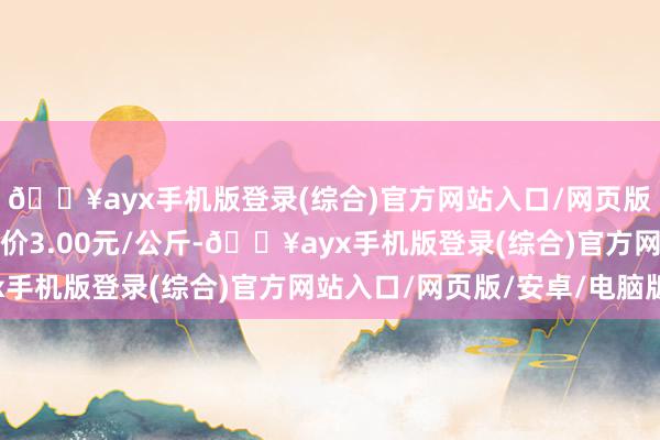 🔥ayx手机版登录(综合)官方网站入口/网页版/安卓/电脑版最低报价3.00元/公斤-🔥ayx手机版登录(综合)官方网站入口/网页版/安卓/电脑版