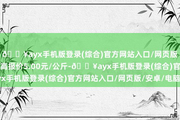 🔥ayx手机版登录(综合)官方网站入口/网页版/安卓/电脑版当日最高报价5.00元/公斤-🔥ayx手机版登录(综合)官方网站入口/网页版/安卓/电脑版