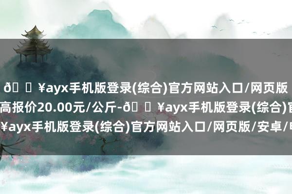 🔥ayx手机版登录(综合)官方网站入口/网页版/安卓/电脑版当日最高报价20.00元/公斤-🔥ayx手机版登录(综合)官方网站入口/网页版/安卓/电脑版