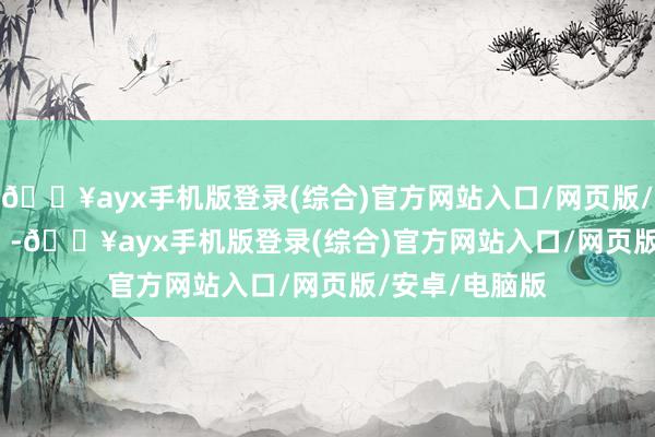 🔥ayx手机版登录(综合)官方网站入口/网页版/安卓/电脑版    -🔥ayx手机版登录(综合)官方网站入口/网页版/安卓/电脑版