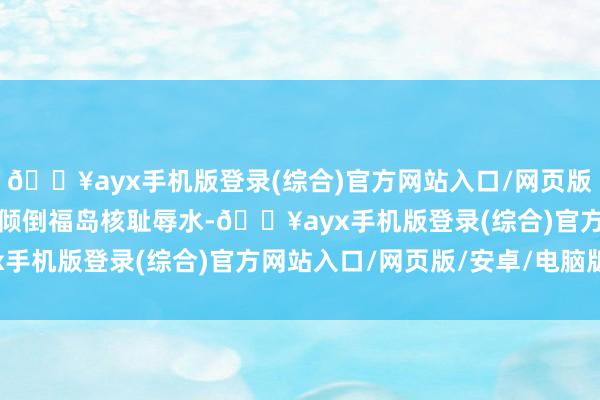 🔥ayx手机版登录(综合)官方网站入口/网页版/安卓/电脑版日本连系倾倒福岛核耻辱水-🔥ayx手机版登录(综合)官方网站入口/网页版/安卓/电脑版