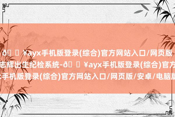 🔥ayx手机版登录(综合)官方网站入口/网页版/安卓/电脑版接任者林志辉出生纪检系统-🔥ayx手机版登录(综合)官方网站入口/网页版/安卓/电脑版