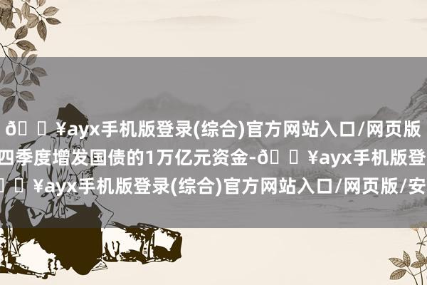 🔥ayx手机版登录(综合)官方网站入口/网页版/安卓/电脑版2023年四季度增发国债的1万亿元资金-🔥ayx手机版登录(综合)官方网站入口/网页版/安卓/电脑版