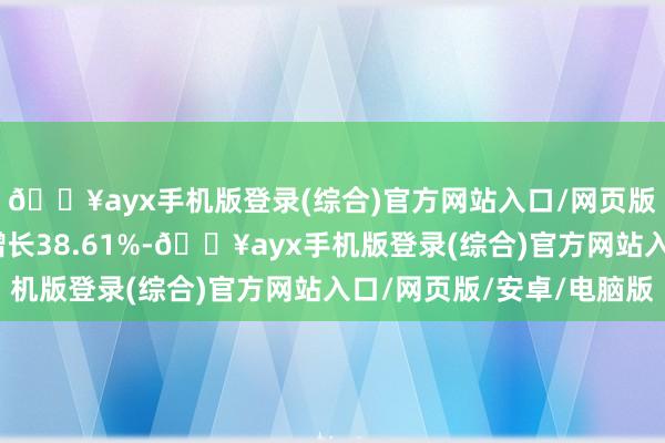 🔥ayx手机版登录(综合)官方网站入口/网页版/安卓/电脑版同比增长38.61%-🔥ayx手机版登录(综合)官方网站入口/网页版/安卓/电脑版