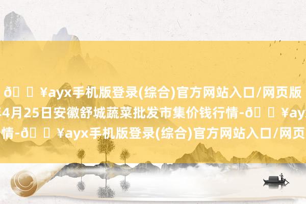 🔥ayx手机版登录(综合)官方网站入口/网页版/安卓/电脑版2024年4月25日安徽舒城蔬菜批发市集价钱行情-🔥ayx手机版登录(综合)官方网站入口/网页版/安卓/电脑版