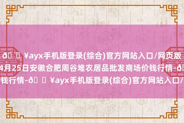 🔥ayx手机版登录(综合)官方网站入口/网页版/安卓/电脑版2024年4月25日安徽合肥周谷堆农居品批发商场价钱行情-🔥ayx手机版登录(综合)官方网站入口/网页版/安卓/电脑版