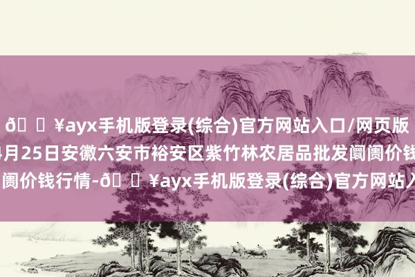 🔥ayx手机版登录(综合)官方网站入口/网页版/安卓/电脑版2024年4月25日安徽六安市裕安区紫竹林农居品批发阛阓价钱行情-🔥ayx手机版登录(综合)官方网站入口/网页版/安卓/电脑版