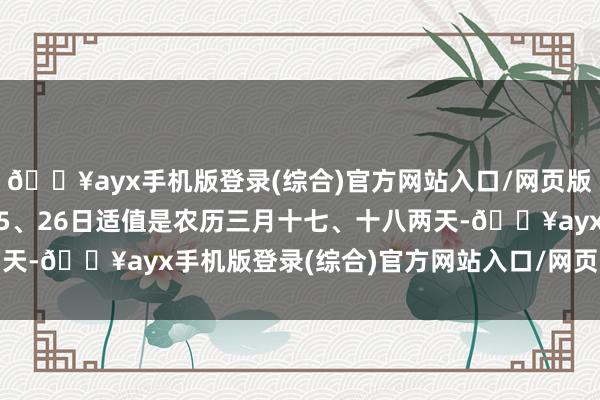 🔥ayx手机版登录(综合)官方网站入口/网页版/安卓/电脑版  4月25、26日适值是农历三月十七、十八两天-🔥ayx手机版登录(综合)官方网站入口/网页版/安卓/电脑版