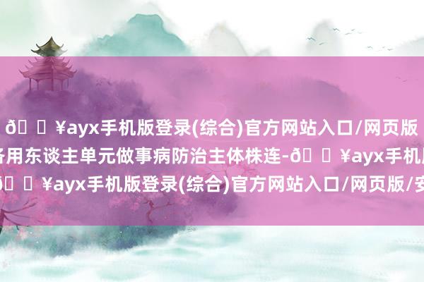 🔥ayx手机版登录(综合)官方网站入口/网页版/安卓/电脑版严格落实各用东谈主单元做事病防治主体株连-🔥ayx手机版登录(综合)官方网站入口/网页版/安卓/电脑版