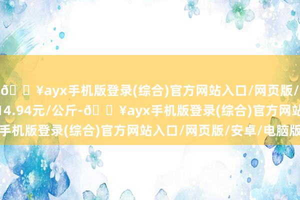 🔥ayx手机版登录(综合)官方网站入口/网页版/安卓/电脑版最低报价14.94元/公斤-🔥ayx手机版登录(综合)官方网站入口/网页版/安卓/电脑版