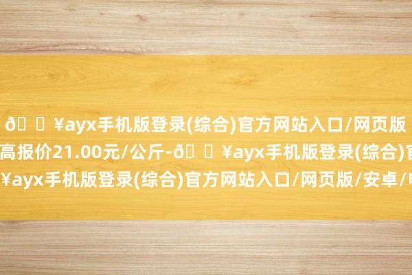 🔥ayx手机版登录(综合)官方网站入口/网页版/安卓/电脑版当日最高报价21.00元/公斤-🔥ayx手机版登录(综合)官方网站入口/网页版/安卓/电脑版