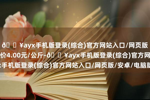 🔥ayx手机版登录(综合)官方网站入口/网页版/安卓/电脑版最低报价4.00元/公斤-🔥ayx手机版登录(综合)官方网站入口/网页版/安卓/电脑版