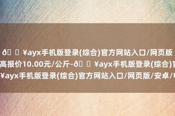 🔥ayx手机版登录(综合)官方网站入口/网页版/安卓/电脑版当日最高报价10.00元/公斤-🔥ayx手机版登录(综合)官方网站入口/网页版/安卓/电脑版