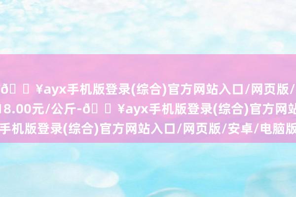 🔥ayx手机版登录(综合)官方网站入口/网页版/安卓/电脑版最低报价18.00元/公斤-🔥ayx手机版登录(综合)官方网站入口/网页版/安卓/电脑版