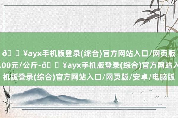 🔥ayx手机版登录(综合)官方网站入口/网页版/安卓/电脑版进出3.00元/公斤-🔥ayx手机版登录(综合)官方网站入口/网页版/安卓/电脑版