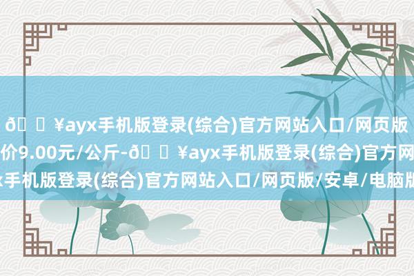 🔥ayx手机版登录(综合)官方网站入口/网页版/安卓/电脑版最低报价9.00元/公斤-🔥ayx手机版登录(综合)官方网站入口/网页版/安卓/电脑版