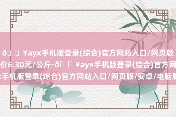 🔥ayx手机版登录(综合)官方网站入口/网页版/安卓/电脑版最低报价6.30元/公斤-🔥ayx手机版登录(综合)官方网站入口/网页版/安卓/电脑版