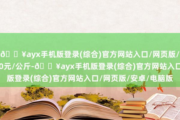 🔥ayx手机版登录(综合)官方网站入口/网页版/安卓/电脑版进出11.00元/公斤-🔥ayx手机版登录(综合)官方网站入口/网页版/安卓/电脑版