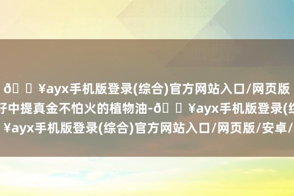 🔥ayx手机版登录(综合)官方网站入口/网页版/安卓/电脑版是从油菜籽中提真金不怕火的植物油-🔥ayx手机版登录(综合)官方网站入口/网页版/安卓/电脑版