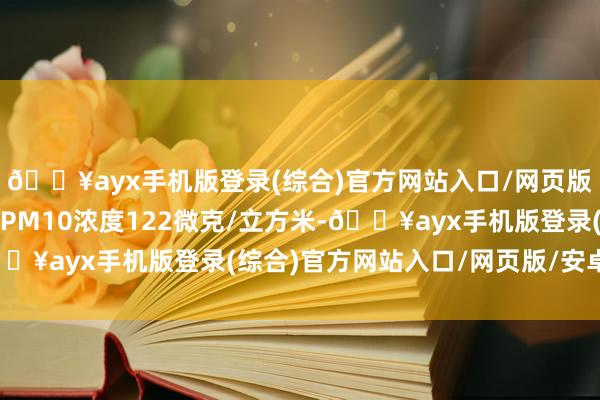 🔥ayx手机版登录(综合)官方网站入口/网页版/安卓/电脑版城六区PM10浓度122微克/立方米-🔥ayx手机版登录(综合)官方网站入口/网页版/安卓/电脑版