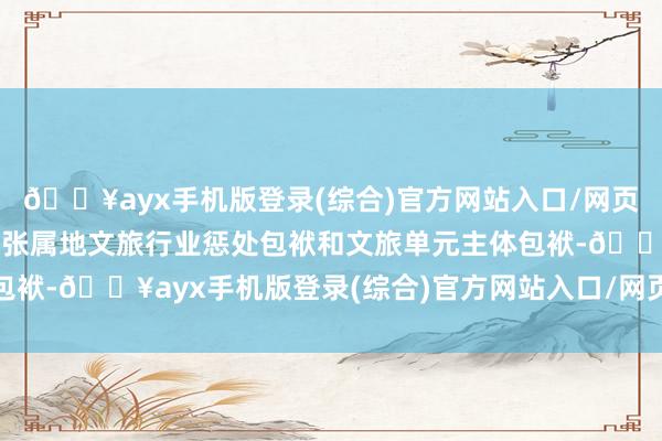 🔥ayx手机版登录(综合)官方网站入口/网页版/安卓/电脑版精良扩张属地文旅行业惩处包袱和文旅单元主体包袱-🔥ayx手机版登录(综合)官方网站入口/网页版/安卓/电脑版