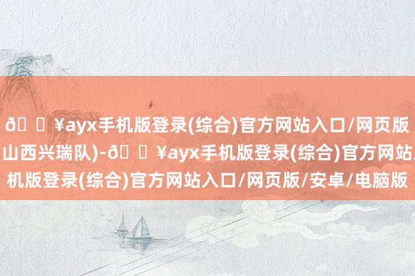 🔥ayx手机版登录(综合)官方网站入口/网页版/安卓/电脑版武桐桐(山西兴瑞队)-🔥ayx手机版登录(综合)官方网站入口/网页版/安卓/电脑版