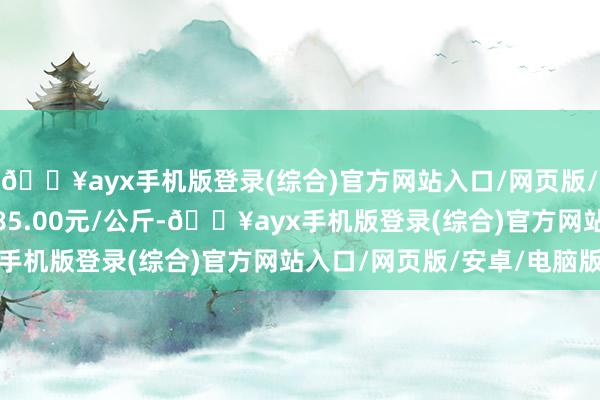 🔥ayx手机版登录(综合)官方网站入口/网页版/安卓/电脑版最低报价85.00元/公斤-🔥ayx手机版登录(综合)官方网站入口/网页版/安卓/电脑版