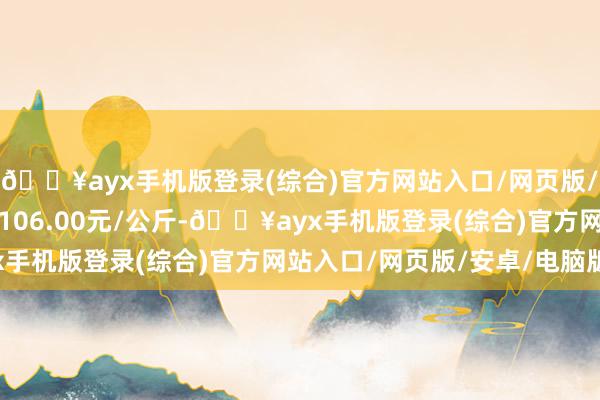 🔥ayx手机版登录(综合)官方网站入口/网页版/安卓/电脑版最低报价106.00元/公斤-🔥ayx手机版登录(综合)官方网站入口/网页版/安卓/电脑版