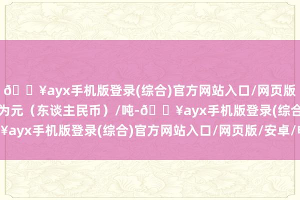 🔥ayx手机版登录(综合)官方网站入口/网页版/安卓/电脑版报价单元为元（东谈主民币）/吨-🔥ayx手机版登录(综合)官方网站入口/网页版/安卓/电脑版