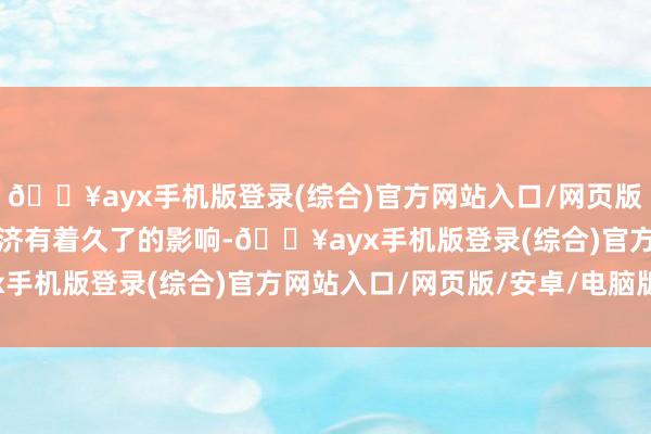 🔥ayx手机版登录(综合)官方网站入口/网页版/安卓/电脑版对巨匠经济有着久了的影响-🔥ayx手机版登录(综合)官方网站入口/网页版/安卓/电脑版