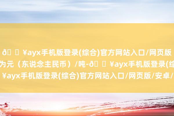 🔥ayx手机版登录(综合)官方网站入口/网页版/安卓/电脑版报价单元为元（东说念主民币）/吨-🔥ayx手机版登录(综合)官方网站入口/网页版/安卓/电脑版