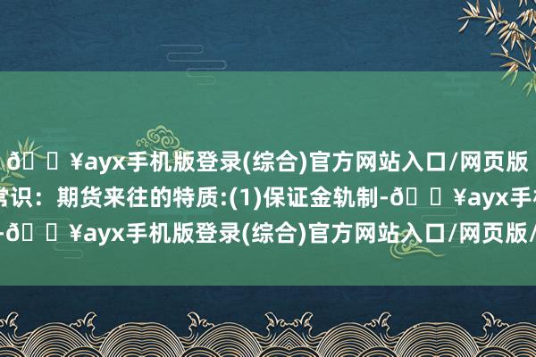 🔥ayx手机版登录(综合)官方网站入口/网页版/安卓/电脑版期货小常识：期货来往的特质:(1)保证金轨制-🔥ayx手机版登录(综合)官方网站入口/网页版/安卓/电脑版