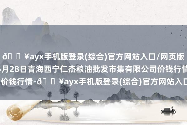 🔥ayx手机版登录(综合)官方网站入口/网页版/安卓/电脑版2024年5月28日青海西宁仁杰粮油批发市集有限公司价钱行情-🔥ayx手机版登录(综合)官方网站入口/网页版/安卓/电脑版