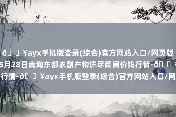 🔥ayx手机版登录(综合)官方网站入口/网页版/安卓/电脑版2024年5月28日青海东部农副产物详尽阛阓价钱行情-🔥ayx手机版登录(综合)官方网站入口/网页版/安卓/电脑版