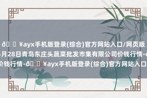 🔥ayx手机版登录(综合)官方网站入口/网页版/安卓/电脑版2024年5月28日青岛东庄头蔬菜批发市集有限公司价钱行情-🔥ayx手机版登录(综合)官方网站入口/网页版/安卓/电脑版