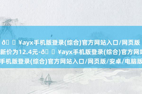 🔥ayx手机版登录(综合)官方网站入口/网页版/安卓/电脑版正股最新价为12.4元-🔥ayx手机版登录(综合)官方网站入口/网页版/安卓/电脑版